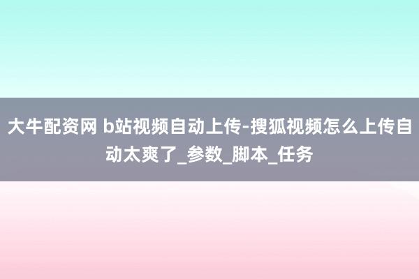 大牛配资网 b站视频自动上传-搜狐视频怎么上传自动太爽了_参数_脚本_任务