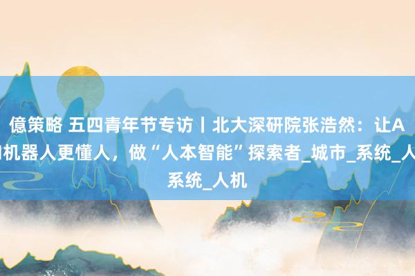億策略 五四青年节专访丨北大深研院张浩然：让AI和机器人更懂人，做“人本智能”探索者_城市_系统_人机