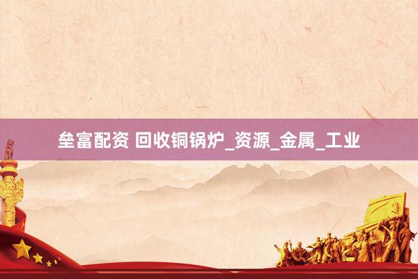 垒富配资 回收铜锅炉_资源_金属_工业