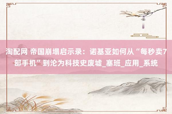 淘配网 帝国崩塌启示录：诺基亚如何从“每秒卖7部手机”到沦为科技史废墟_塞班_应用_系统
