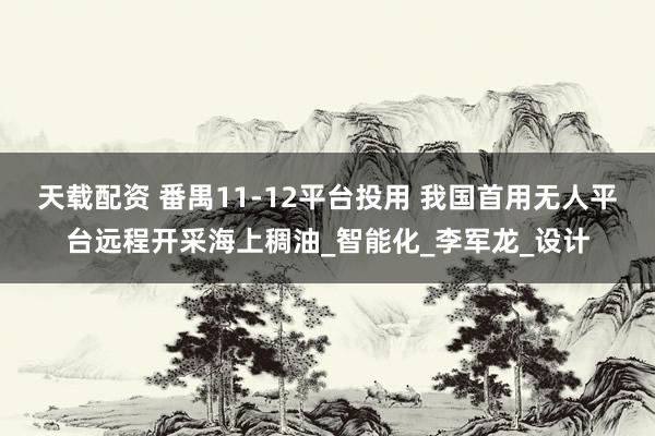 天载配资 番禺11-12平台投用 我国首用无人平台远程开采海上稠油_智能化_李军龙_设计