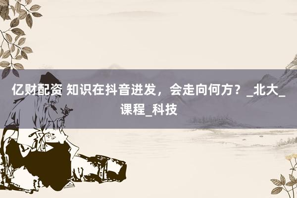 亿财配资 知识在抖音迸发，会走向何方？_北大_课程_科技