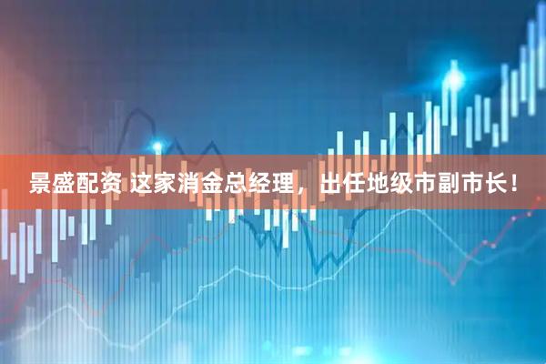 景盛配资 这家消金总经理，出任地级市副市长！