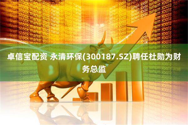 卓信宝配资 永清环保(300187.SZ)聘任杜勋为财务总监