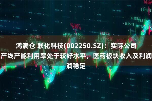 鸿满仓 联化科技(002250.SZ)：实际公司医药产线产能利用率处于较好水平，医药板块收入及利润稳定