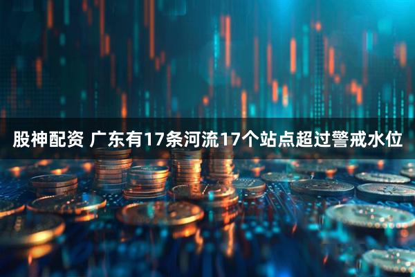 股神配资 广东有17条河流17个站点超过警戒水位