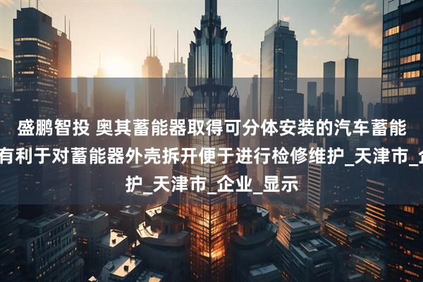 盛鹏智投 奥其蓄能器取得可分体安装的汽车蓄能器专利，有利于对蓄能器外壳拆开便于进行检修维护_天津市_企业_显示