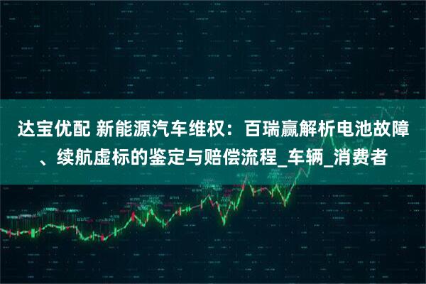 达宝优配 新能源汽车维权：百瑞赢解析电池故障、续航虚标的鉴定与赔偿流程_车辆_消费者