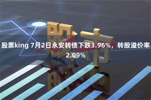 股票king 7月2日永安转债下跌3.96%，转股溢价率2.09%