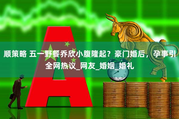顺策略 五一野餐乔欣小腹隆起？豪门婚后，孕事引全网热议_网友_婚姻_婚礼