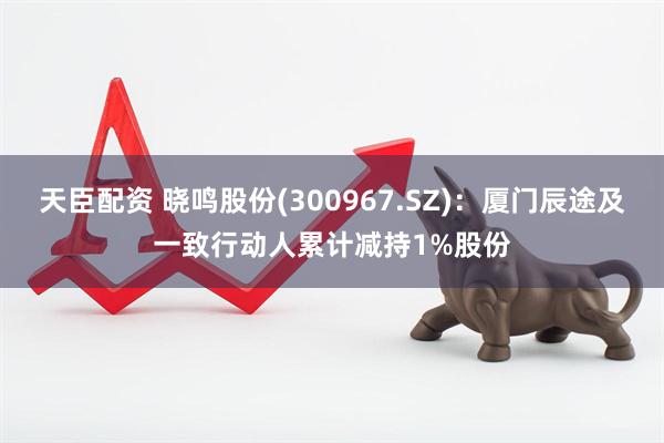 天臣配资 晓鸣股份(300967.SZ)：厦门辰途及一致行动人累计减持1%股份