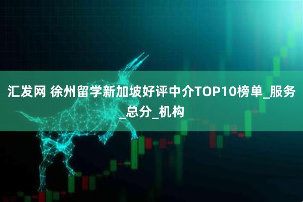 汇发网 徐州留学新加坡好评中介TOP10榜单_服务_总分_机构