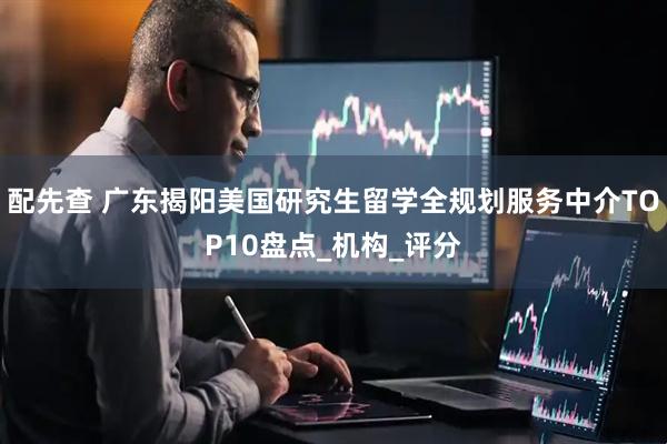 配先查 广东揭阳美国研究生留学全规划服务中介TOP10盘点_机构_评分