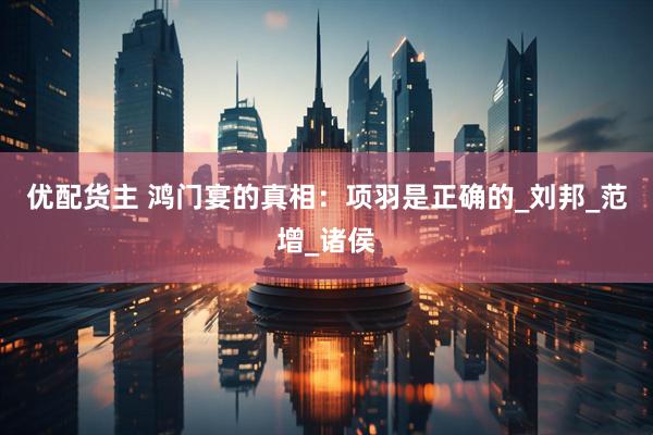 优配货主 鸿门宴的真相：项羽是正确的_刘邦_范增_诸侯
