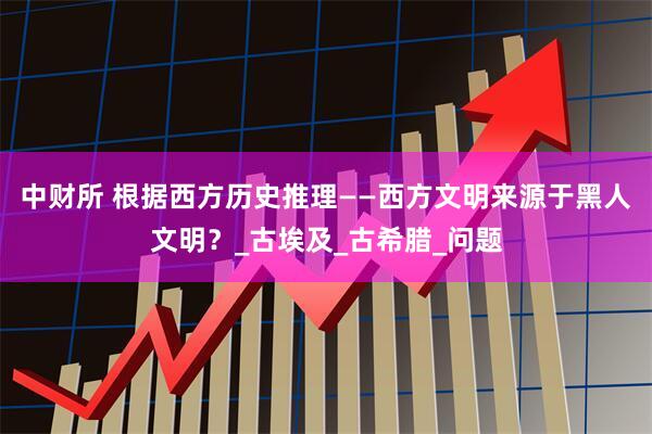 中财所 根据西方历史推理——西方文明来源于黑人文明？_古埃及_古希腊_问题