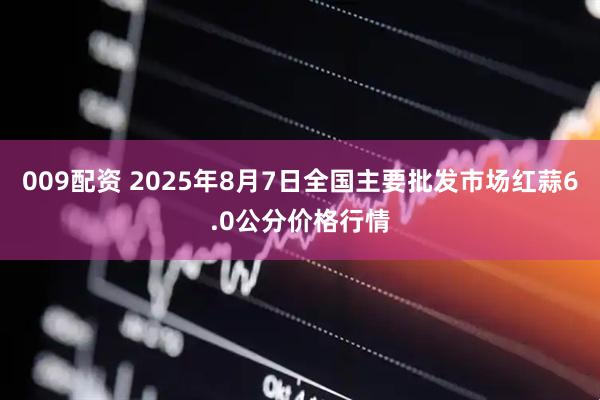 009配资 2025年8月7日全国主要批发市场红蒜6.0公分价格行情