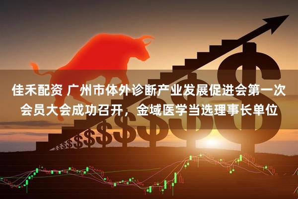 佳禾配资 广州市体外诊断产业发展促进会第一次会员大会成功召开，金域医学当选理事长单位