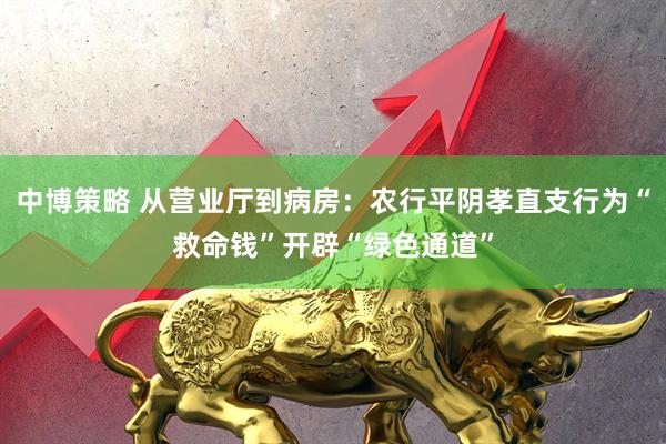 中博策略 从营业厅到病房：农行平阴孝直支行为“救命钱”开辟“绿色通道”