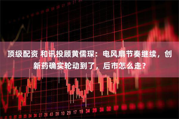顶级配资 和讯投顾黄儒琛：电风扇节奏继续，创新药确实轮动到了，后市怎么走？
