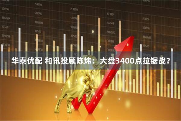 华泰优配 和讯投顾陈炜：大盘3400点拉锯战？