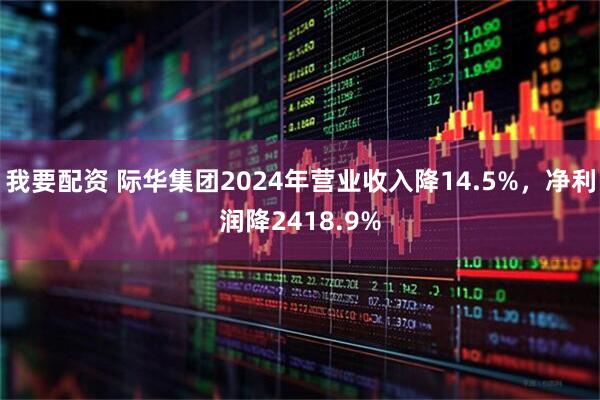 我要配资 际华集团2024年营业收入降14.5%，净利润降2418.9%