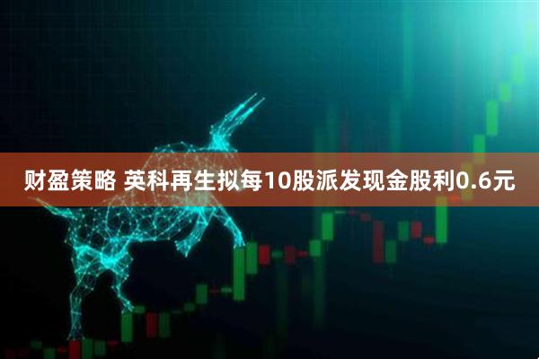 财盈策略 英科再生拟每10股派发现金股利0.6元