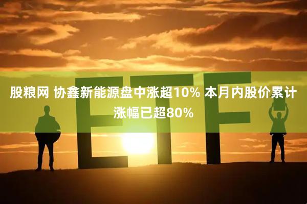 股粮网 协鑫新能源盘中涨超10% 本月内股价累计涨幅已超80%