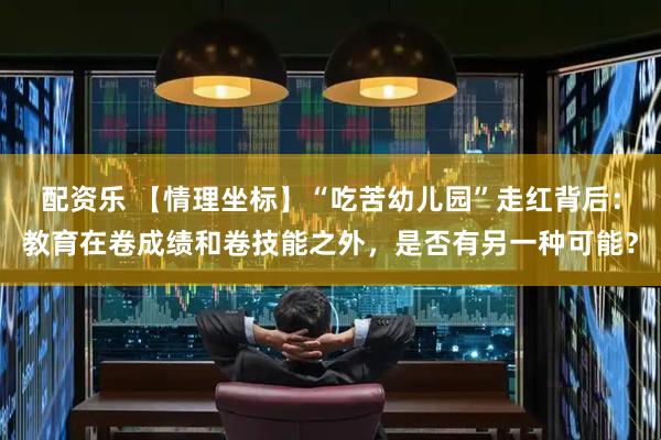 配资乐 【情理坐标】“吃苦幼儿园”走红背后：教育在卷成绩和卷技能之外，是否有另一种可能？