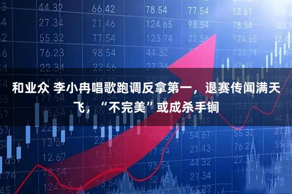 和业众 李小冉唱歌跑调反拿第一,退赛传闻满天飞,“不完美”或成杀手锏